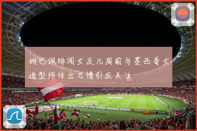 姆巴佩绯闻女友几周前与墨西哥女造型师传出恋情引发关注