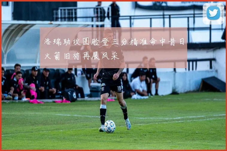 洛瑞助攻圆脸登三分精准命中昔日火箭旧将再展风采