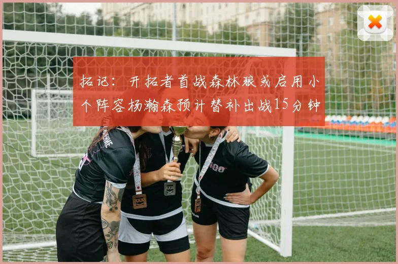 拓记：开拓者首战森林狼或启用小个阵容杨瀚森预计替补出战15分钟