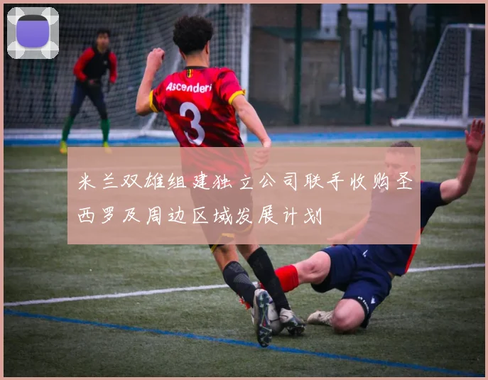 米兰双雄组建独立公司联手收购圣西罗及周边区域发展计划