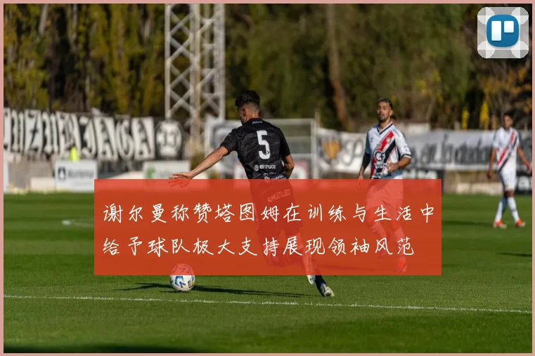 谢尔曼称赞塔图姆在训练与生活中给予球队极大支持展现领袖风范
