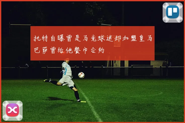 托特自曝曾是马竞球迷却加盟皇马巴萨曾给他餐巾合约