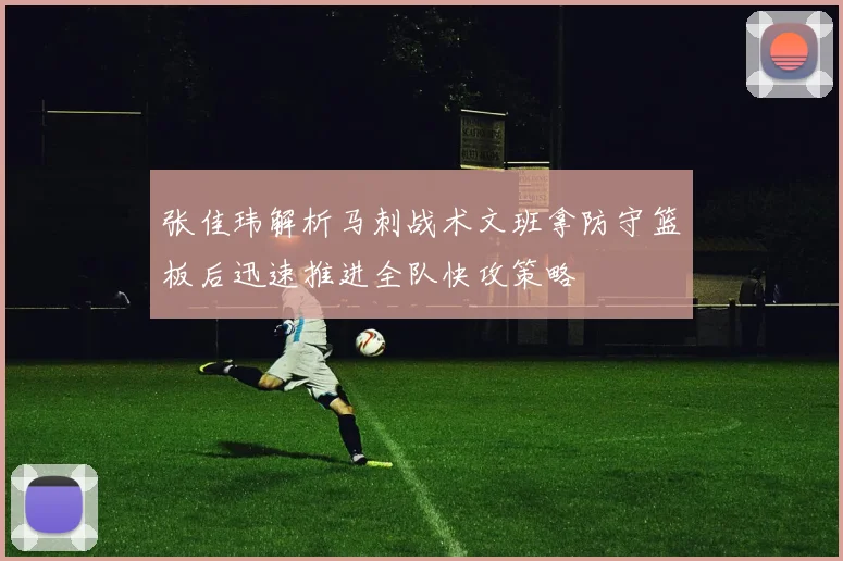 张佳玮解析马刺战术文班拿防守篮板后迅速推进全队快攻策略