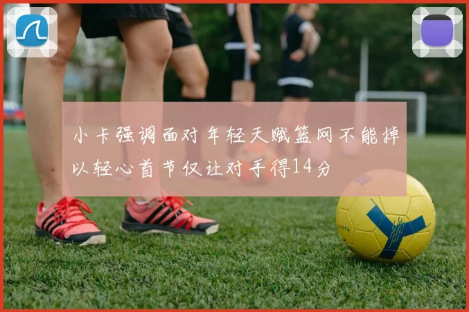 小卡强调面对年轻天赋篮网不能掉以轻心首节仅让对手得14分