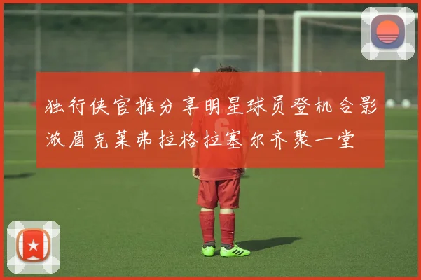 独行侠官推分享明星球员登机合影浓眉克莱弗拉格拉塞尔齐聚一堂
