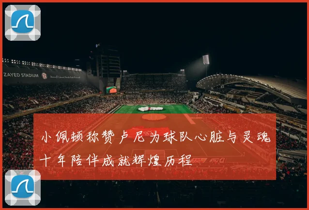 小佩顿称赞卢尼为球队心脏与灵魂十年陪伴成就辉煌历程