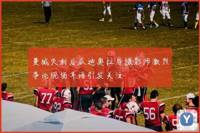 曼城失利后瓜迪奥拉与摄影师激烈争论现场耳语引发关注