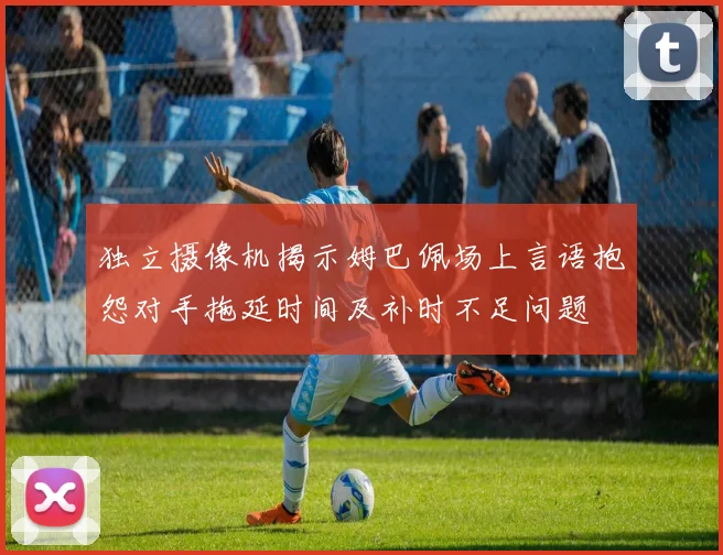 独立摄像机揭示姆巴佩场上言语抱怨对手拖延时间及补时不足问题