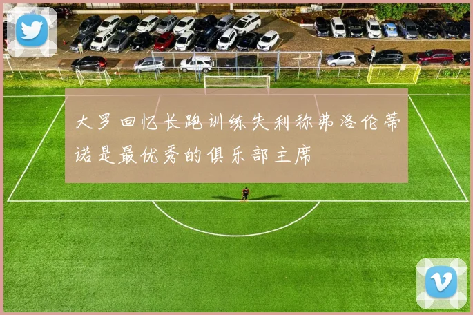 大罗回忆长跑训练失利称弗洛伦蒂诺是最优秀的俱乐部主席