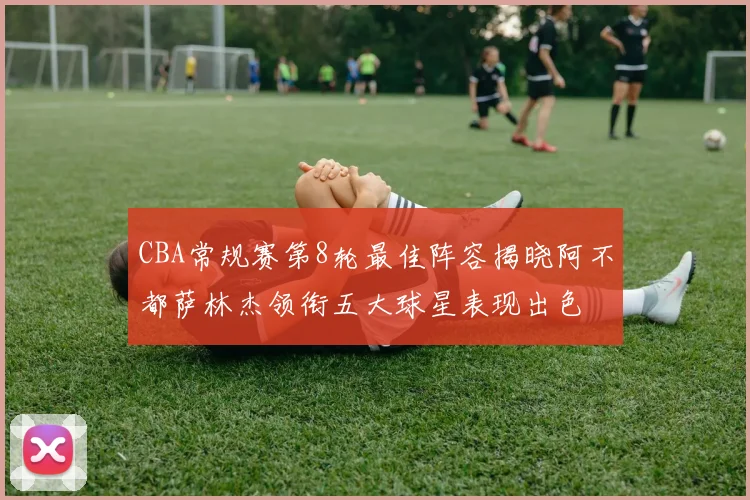 CBA常规赛第8轮最佳阵容揭晓阿不都萨林杰领衔五大球星表现出色
