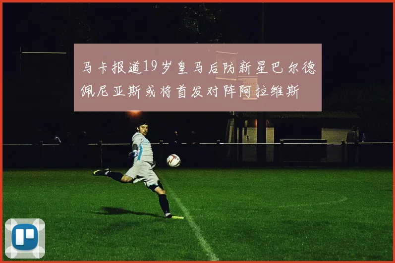 马卡报道19岁皇马后防新星巴尔德佩尼亚斯或将首发对阵阿拉维斯