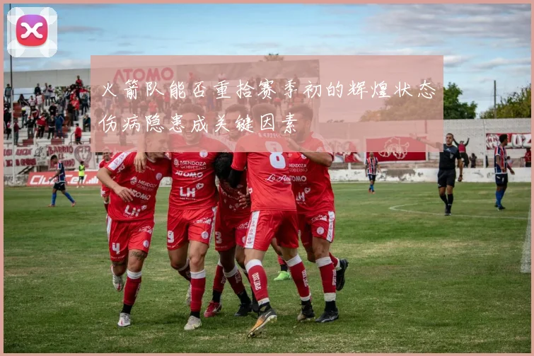 火箭队能否重拾赛季初的辉煌状态伤病隐患成关键因素