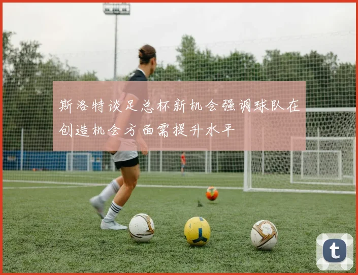 斯洛特谈足总杯新机会强调球队在创造机会方面需提升水平