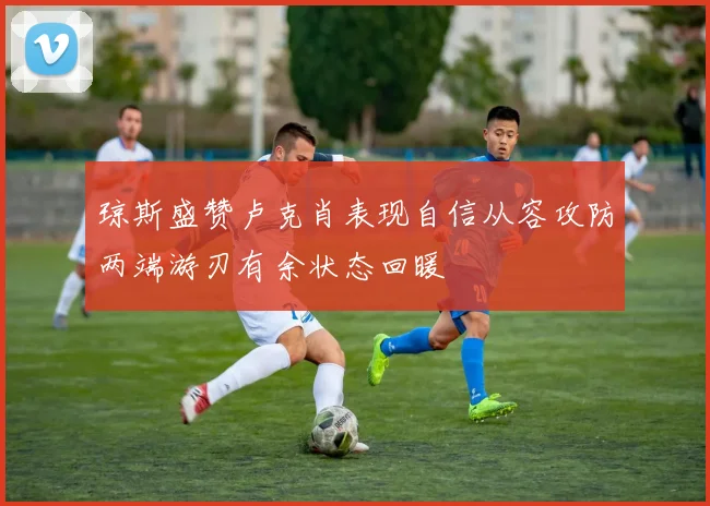 琼斯盛赞卢克肖表现自信从容攻防两端游刃有余状态回暖