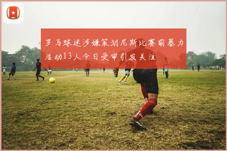 罗马球迷涉嫌策划尼斯比赛前暴力活动13人今日受审引发关注