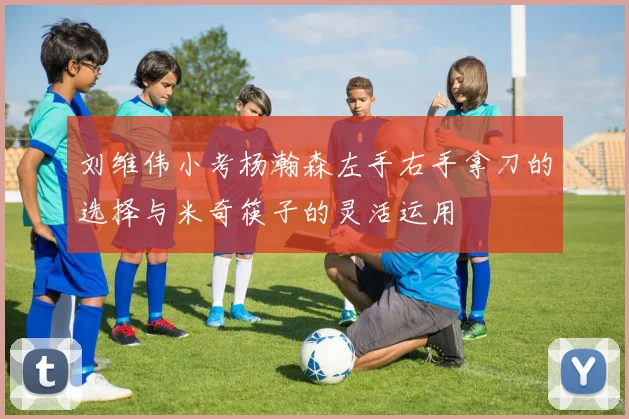 刘维伟小考杨瀚森左手右手拿刀的选择与米奇筷子的灵活运用