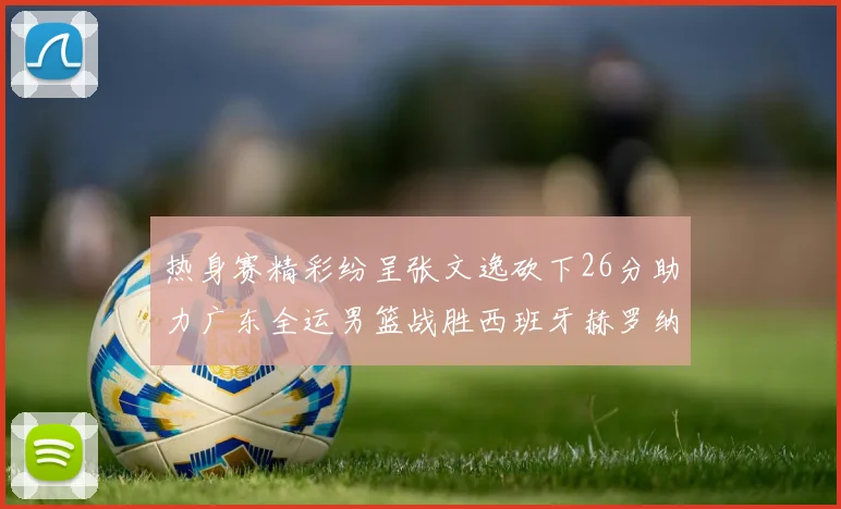 热身赛精彩纷呈张文逸砍下26分助力广东全运男篮战胜西班牙赫罗纳队