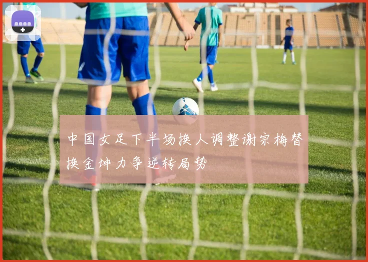 中国女足下半场换人调整谢宗梅替换金坤力争逆转局势