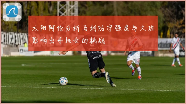 太阳阿伦分析马刺防守强度与文班影响出手机会的挑战