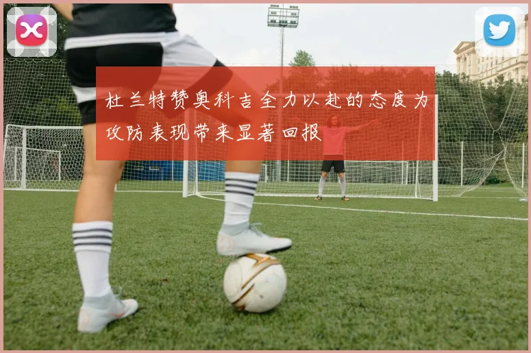 杜兰特赞奥科吉全力以赴的态度为攻防表现带来显著回报