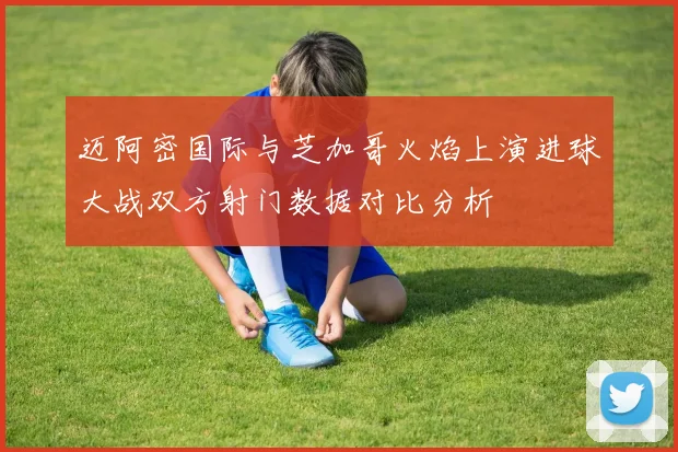 迈阿密国际与芝加哥火焰上演进球大战双方射门数据对比分析