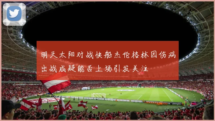 明天太阳对战快船杰伦格林因伤病出战成疑能否上场引发关注