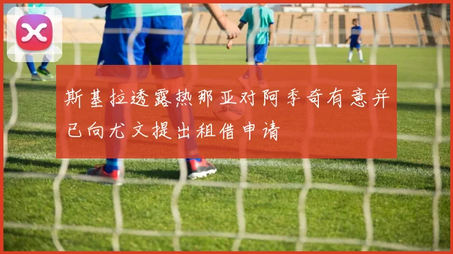 斯基拉透露热那亚对阿季奇有意并已向尤文提出租借申请