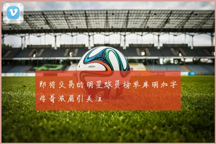 即将交易的明星球员榜单库明加字母哥浓眉引关注