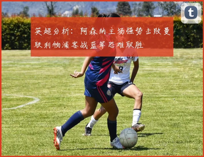英超分析：阿森纳主场强势击败曼联利物浦客战蓝军恐难取胜