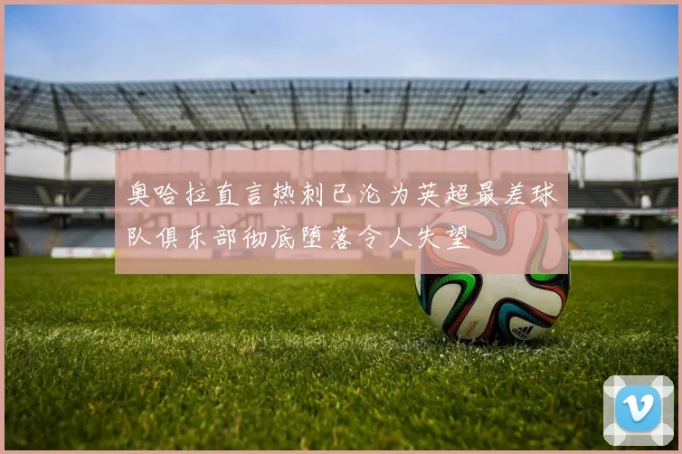 奥哈拉直言热刺已沦为英超最差球队俱乐部彻底堕落令人失望