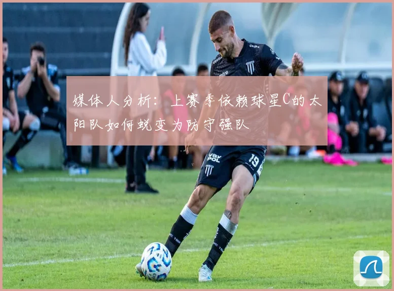 媒体人分析：上赛季依赖球星C的太阳队如何蜕变为防守强队