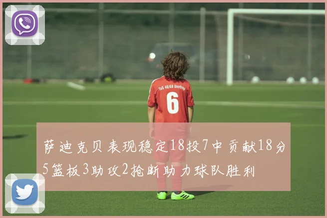萨迪克贝表现稳定18投7中贡献18分5篮板3助攻2抢断助力球队胜利