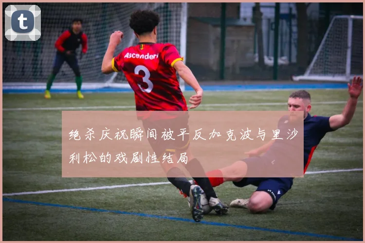 绝杀庆祝瞬间被平反加克波与里沙利松的戏剧性结局