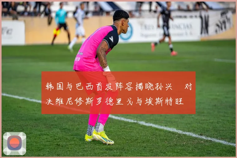 韩国与巴西首发阵容揭晓孙兴慜对决维尼修斯罗德里戈与埃斯特旺