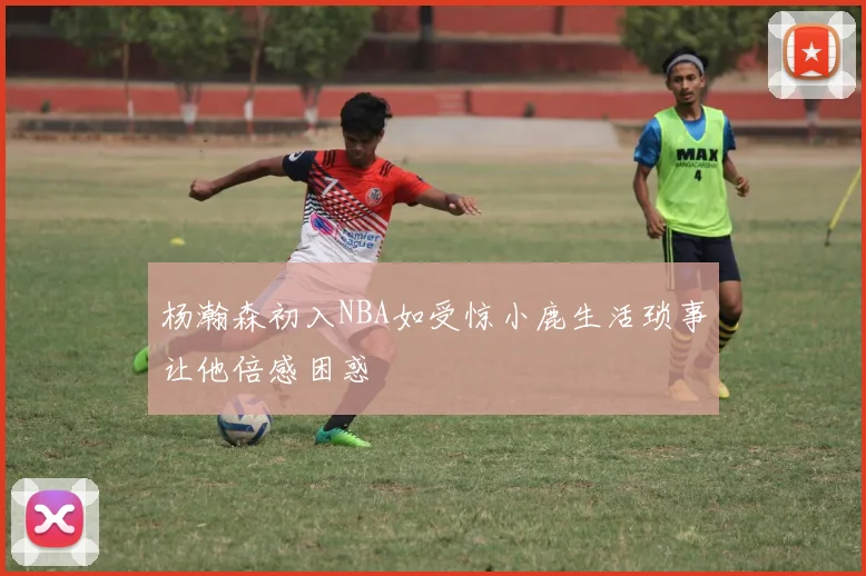 杨瀚森初入NBA如受惊小鹿生活琐事让他倍感困惑