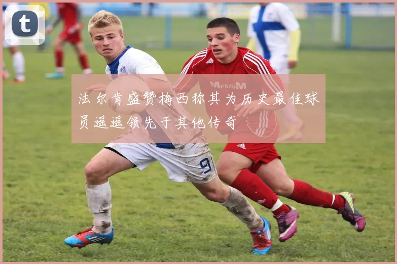 法尔肯盛赞梅西称其为历史最佳球员遥遥领先于其他传奇