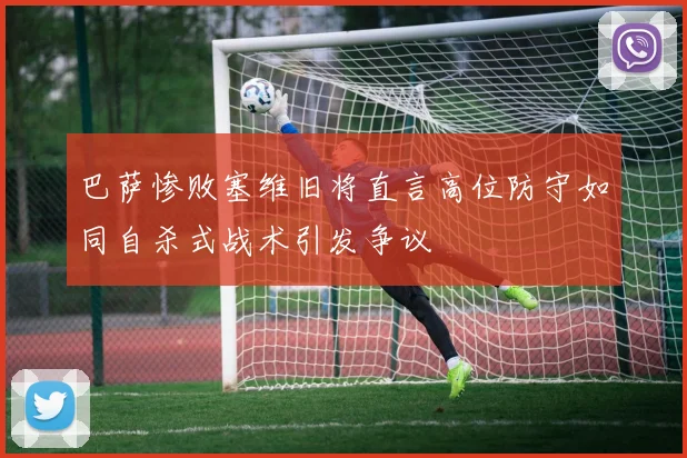 巴萨惨败塞维旧将直言高位防守如同自杀式战术引发争议