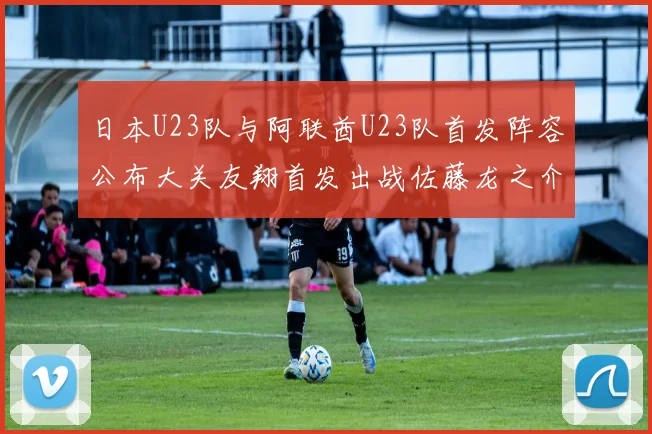日本U23队与阿联酋U23队首发阵容公布大关友翔首发出战佐藤龙之介替补待命