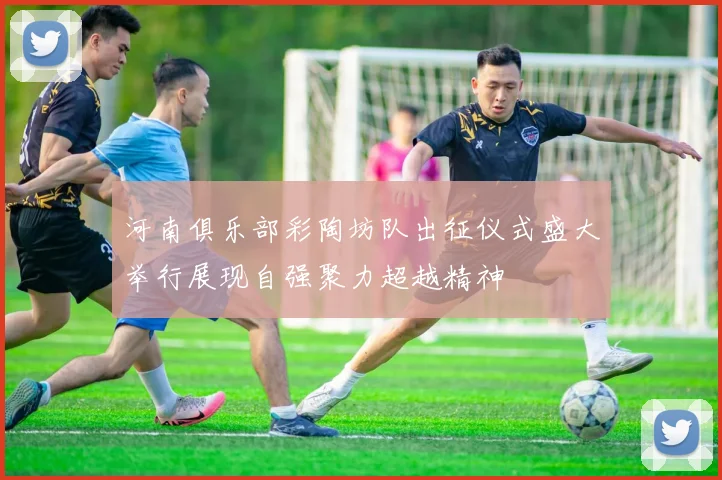 河南俱乐部彩陶坊队出征仪式盛大举行展现自强聚力超越精神