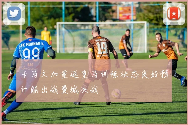 卡马文加重返皇马训练状态良好预计能出战曼城决战