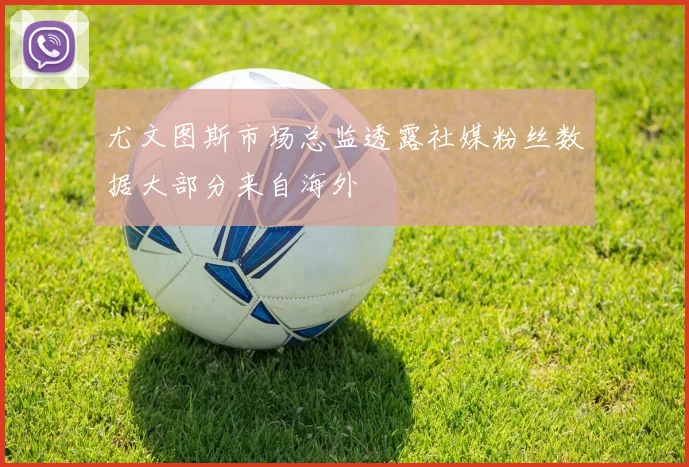 尤文图斯市场总监透露社媒粉丝数据大部分来自海外