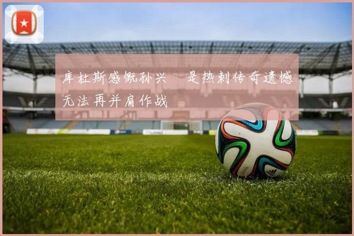 库杜斯感慨孙兴慜是热刺传奇遗憾无法再并肩作战
