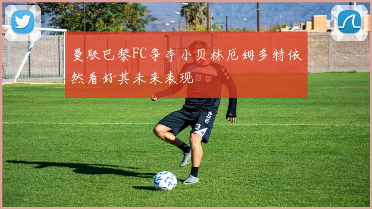 曼联巴黎FC争夺小贝林厄姆多特依然看好其未来表现