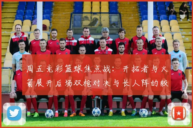 周五竞彩篮球焦点战：开拓者与火箭展开后场双枪对决与长人阵的较量